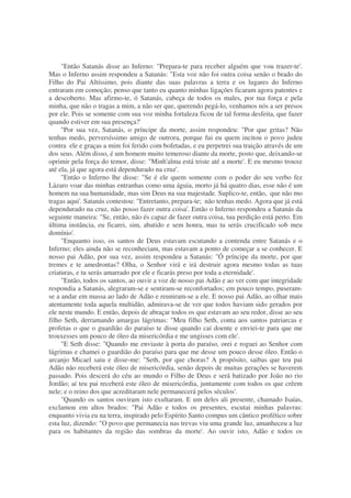 "Então Satanás disse ao Inferno: "Prepara-te para receber alguém que vou trazer-te'.
Mas o Inferno assim respondeu a Satanás: "Esta voz não foi outra coisa senão o brado do
Filho do Pai Altíssimo, pois diante das suas palavras a terra e os lugares do Inferno
entraram em comoção; penso que tanto eu quanto minhas ligações ficaram agora patentes e
a descoberto. Mas afirmo-te, ó Satanás, cabeça de todos os males, por tua força e pela
minha, que não o tragas a mim, a não ser que, querendo pegá-lo, venhamos nós a ser presos
por ele. Pois se somente com sua voz minha fortaleza ficou de tal forma desfeita, que fazer
quando estiver em sua presença?'
"Por sua vez, Satanás, o príncipe da morte, assim respondeu: "Por que gritas? Não
tenhas medo, perversíssimo amigo de outrora, porque fui eu quem incitou o povo judeu
contra ele e graças a mim foi ferido com bofetadas, e eu perpetrei sua traição através de um
dos seus. Além disso, é um homem muito temeroso diante da morte, posto que, deixando-se
oprimir pela força do temor, disse: "Minh'alma está triste até a morte'. E eu mesmo trouxe
até ela, já que agora está dependurado na cruz'.
"Então o Inferno lhe disse: "Se é ele quem somente com o poder do seu verbo fez
Lázaro voar das minhas entranhas como uma águia, morto já há quatro dias, esse não é um
homem na sua humanidade, mas sim Deus na sua majestade. Suplico-te, então, que não mo
tragas aqui'. Satanás contestou: "Entretanto, prepara-te; não tenhas medo. Agora que já está
dependurado na cruz, não posso fazer outra coisa'. Então o Inferno respondeu a Satanás da
seguinte maneira: "Se, então, não és capaz de fazer outra coisa, tua perdição está perto. Em
última instância, eu ficarei, sim, abatido e sem honra, mas tu serás crucificado sob meu
domínio'.
"Enquanto isso, os santos de Deus estavam escutando a contenda entre Satanás e o
Inferno; eles ainda não se reconheciam, mas estavam a ponto de começar a se conhecer. E
nosso pai Adão, por sua vez, assim respondeu a Satanás: "Ó príncipe da morte, por que
tremes e te amedrontas? Olha, o Senhor virá e irá destruir agora mesmo todas as tuas
criaturas, e tu serás amarrado por ele e ficarás preso por toda a eternidade'.
"Então, todos os santos, ao ouvir a voz de nosso pai Adão e ao ver com que integridade
respondia a Satanás, alegraram-se e sentiram-se reconfortados; em pouco tempo, puseram-
se a andar em massa ao lado de Adão e reuniram-se a ele. E nosso pai Adão, ao olhar mais
atentamente toda aquela multidão, admirava-se de ver que todos haviam sido gerados por
ele neste mundo. E então, depois de abraçar todos os que estavam ao seu redor, disse ao seu
filho Seth, derramando amargas lágrimas: "Meu filho Seth, conta aos santos patriarcas e
profetas o que o guardião do paraíso te disse quando caí doente e enviei-te para que me
trouxesses um pouco de óleo da misericórdia e me ungisses com ele'.
"E Seth disse: "Quando me enviaste à porta do paraíso, orei e roguei ao Senhor com
lágrimas e chamei o guardião do paraíso para que me desse um pouco desse óleo. Então o
arcanjo Micael saiu e disse-me: "Seth, por que choras? A propósito, saibas que teu pai
Adão não receberá este óleo de misericórdia, senão depois de muitas gerações se haverem
passado. Pois descerá do céu ao mundo o Filho de Deus e será batizado por João no rio
Jordão; aí teu pai receberá este óleo de misericórdia, juntamente com todos os que crêem
nele; e o reino dos que acreditaram nele permanecerá pelos séculos'.
"Quando os santos ouviram isto exultaram. E um deles ali presente, chamado Isaías,
exclamou em altos brados: "Pai Adão e todos os presentes, escutai minhas palavras:
enquanto vivia eu na terra, inspirado pelo Espírito Santo compus um cântico profético sobre
esta luz, dizendo: "O povo que permanecia nas trevas viu uma grande luz, amanheceu a luz
para os habitantes da região das sombras da morte'. Ao ouvir isto, Adão e todos os
 