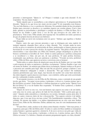 presentes o interrogaram: "Quem és tu? Porque é verdade o que estás dizendo'. E ele
respondeu: "Eu me chamo Isaías'.
"Então alguém que se assemelhava a um religioso aproximou-se. E perguntaram-lhe
dizendo: "Quem és tu, que levas tais sinais em teu corpo?' E ele respondeu com firmeza:
"Eu sou João Batista, a voz e o profeta do Altíssimo. Eu caminhei diante da face do próprio
Senhor para converter os desertos e os caminhos ásperos em veredas planas. Com o meu
dedo, apontei os jerosolimitas e glorifiquei o cordeiro do Senhor e o Filho de Deus. Eu o
batizei no rio Jordão e pude ouvir a voz do Pai que trovejava do céu sobre ele e
proclamava: "Este é meu Filho amado, nele regozijo-me'. Eu também ouvi dele a promessa
de que ele próprio haveria de descer aos Infernos'.
"O pai Adão ao ouvir isto exclamou com voz grave: "Aleluia', que significa: o Senhor
está chegando.
Depois, outro dos que estavam presentes e que se distinguia por uma espécie de
insígnia imperial, chamado Davi, pôs-se a falar, dizendo: "Eu, vivendo ainda na terra,
revelei ao povo os mistérios da misericórdia de Deus, profetizando os futuros prazeres que
haveriam de vir com o passar dos séculos, da seguinte maneira: "Dai glória a Deus por suas
misericórdias e suas maravilhas aos filhos dos homens, porque despedaçou as portas de
bronze e arrebentou os ferrolhos de ferro'. Então os santos patriarcas e profetas começaram
a se reconhecer e a falar, um por um, de suas profecias. O santo profeta Jeremias,
examinando suas profecias, dizia aos patriarcas o profetas: "Vivendo na terra, profetizei
sobre o Filho de Deus, que apareceu na terra e conversou com os homens'.
"Então todos os santos cheios de alegria por causa da luz do Senhor, por ver o pai Adão
e pela resposta de todos os patriarcas e profetas, exclamaram: "Aleluia, bendito o que vem
em nome do Senhor', de maneira que diante dessa exclamação, Satanás encheu-se de pavor
e procurou um caminho para fugir. Mas isto não lhe era possível, porque o Inferno e seus
satélites tinham-no subjugado o sitiado e diziam-lhe: "Por que tremes? De nenhuma
maneira permitiremos que saias daqui, mas haverás de receber isto como bem merecido,
das mãos daquele a quem atacavas sem trégua; caso contrário, saibas que serás acorrentado
por ele e submetido à minha custódia'.
"E novamente ressoou a voz do Filho do Pai Altíssimo, como o estrondo de um grande
trovão, que dizia: "Levantai vossas portas, ó príncipes, e elevai-vo, ó portas eternas, que o
Rei da Glória vai entrar'. Estão Satanás e o Inferno puseram-se a gritar assim: "Quem é esse
Rei da Glória?' E a voz do Senhor lhes respondeu: "O Senhor forte e poderoso, o Senhor
forte na batalha'.
"Depois de ouvir-se esta voz, veio um homem cujo aspecto era como o de um ladrão,
com uma cruz às costas, que gritava do lado de fora dizendo: "Abri a porta para que eu
entre". Satanás então entreabriu-a e introduziu-o no recinto, fechando a porta atrás dele. E
todos os santos viram-no cheio de luz e disseram-lhe: "Teu aspecto exterior é de ladrão;
diga-nos, que é isso que levas em tuas costas?' Ele humildemente respondeu e disse: "Na
verdade, fui mesmo um ladrão, e os judeus dependuraram-me na cruz com meu Senhor
Jesus Cristo, Filho do Pai Altíssimo. Enfim, adiantei-me, mas ele vem imediatamente atrás
de mim'.
"O santo Davi, então, encheu-se de cólera contra Satanás e bradou: "Abre tuas portas, ó
asqueroso, para que o Rei da Glória entre'. E todos os santos de Deus também se insurgiram
contra Satanás e queriam agarrá-lo e destruí-lo. E de novo ouviu-se um grito que vinha de
dentro: "Descerrai vossas portas, ó príncipes, e elevai-vos, ó portas eternas, que o Rei da
Glória vai entrar'. E o Inferno e Satanás novamente perguntaram àquela voz clara, dizendo"
 