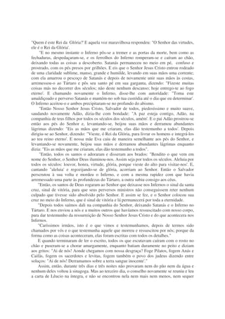 "Quem é este Rei da Glória?' E aquela voz maravilhosa respondeu: "O Senhor das virtudes,
ele é o Rei da Glória'.
"E no mesmo instante o Inferno pôs-se a tremer e as portas da morte, bem como as
fechaduras, despedaçaram-se, e os ferrolhos do Inferno romperam-se e caíram ao chão,
deixando todas as coisas a descoberto. Satanás permaneceu no meio em pé, confuso e
prostrado, com os pés presos por grilhões. E eis que o Senhor Jesus Cristo entrou rodeado
de uma claridade sublime, manso, grande e humilde, levando em suas mãos uma corrente;
com ela amarrou o pescoço de Satanás e depois de novamente unir suas mãos às costas,
arremessou-o ao Tártaro e pôs seu santo pé em sua garganta, dizendo: "Fizeste muitas
coisas más no decorrer dos séculos; não deste nenhum descanso; hoje entrego-te ao fogo
eterno'. E chamando novamente o Inferno, disse-lhe com autoridade: "Toma este
amaldiçoado e perverso Satanás e mantém-no sob tua custódia até o dia que eu determinar'.
O Inferno aceitou-o e ambos precipitaram-se no profundo do abismo.
"Então Nosso Senhor Jesus Cristo, Salvador de todos, piedosíssimo e muito suave,
saudando novamente Adão, dizia-lhe com bondade: "A paz esteja contigo, Adão, na
companhia de teus filhos por todos os séculos dos séculos, amém'. E o pai Adão prostrou-se
então aos pés do Senhor e, levantando-se, beijou suas mãos e derramou abundantes
lágrimas dizendo: "Eis as mãos que me criaram, elas dão testemunho a todos'. Depois
dirigiu-se ao Senhor, dizendo: "Vieste, ó Rei da Glória, para livrar os homens e integrá-los
ao teu reino eterno'. E nossa mãe Eva caiu de maneira semelhante aos pés do Senhor, e
levantando-se novamente, beijou suas mãos e derramou abundantes lágrimas enquanto
dizia: "Eis as mãos que me criaram, elas dão testemunho a todos".
"Então, todos os santos o adoraram e disseram aos brados: "Bendito o que vem em
nome do Senhor, o Senhor Deus iluminou-nos. Assim seja por todos os séculos. Aleluia por
todos os séculos: louvor, honra, virtude, glória, porque vieste do alto para visitar-nos'. E,
cantando "aleluia' e regozijando-se de glória, acorriam ao Senhor. Então o Salvador
perscrutou à sua volta e mordeu o Inferno, e com a mesma rapidez com que havia
arremessado uma parte às profundezas do Tártaro, a outra subiu consigo aos céus.
"Então, os santos de Deus rogaram ao Senhor que deixasse nos Infernos o sinal da santa
cruz, sinal de vitória, para que seus perversos ministros não conseguissem reter nenhum
culpado que tivesse sido absolvido pelo Senhor. E assim se fez, e o Senhor colocou sua
cruz no meio do Inferno, que é sinal de vitória e lá permanecerá por toda a eternidade.
"Depois todos saímos dali na companhia do Senhor, deixando Satanás e o Inferno no
Tártaro. E nos enviou a nós e a muitos outros que havíamos ressuscitado com nosso corpo,
para dar testemunho da ressurreição de Nosso Senhor Jesus Cristo e do que acontecera nos
Infernos.
"Caríssimos irmãos, isto é o que vimos e testemunhamos, depois de termos sido
chamados por vós e o que testemunha aquele que morreu e ressuscitou por nós; porque da
forma como as coisas aconteceram, elas foram escritas com todos os detalhes."
E quando terminaram de ler o escrito, todos os que escutavam caíram com o rosto no
chão e puseram-se a chorar amargamente, enquanto batiam duramente no peito e diziam
aos gritos: "Ai de nós! Aonde chegamos com nossa desgraça? Foge Pilatos, fogem Anás e
Caifás, fogem os sacerdotes e levitas, fogem também o povo dos judeus dizendo entre
soluços: "Ai de nós! Derramamos sobre a terra sangue inocente'."
Assim, então, durante três dias e três noites não provaram nem do pão nem da água e
nenhum deles voltou à sinagoga. Mas ao terceiro dia, o conselho novamente se reuniu e leu
a carta de Lêucio na íntegra, e não se encontrou nela nem mais nem menos, nem sequer
 