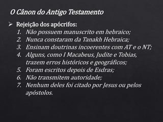  Rejeição dos apócrifos:
1. Não possuem manuscrito em hebraico;
2. Nunca constaram da Tanakh Hebraica;
3. Ensinam doutrinas incoerentes com AT e o NT;
4. Alguns, como I Macabeus, Judite e Tobias,
trazem erros históricos e geográficos;
5. Foram escritos depois de Esdras;
6. Não transmitem autoridade;
7. Nenhum deles foi citado por Jesus ou pelos
apóstolos.
O Cânon do Antigo Testamento
 
