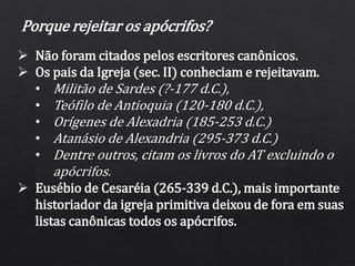 Porque rejeitar os apócrifos?
 Não foram citados pelos escritores canônicos.
 Os pais da Igreja (sec. II) conheciam e rejeitavam.
• Militão de Sardes (?-177 d.C.),
• Teófilo de Antioquia (120-180 d.C.),
• Orígenes de Alexadria (185-253 d.C.)
• Atanásio de Alexandria (295-373 d.C.)
• Dentre outros, citam os livros do AT excluindo o
apócrifos.
 Eusébio de Cesaréia (265-339 d.C.), mais importante
historiador da igreja primitiva deixou de fora em suas
listas canônicas todos os apócrifos.
 