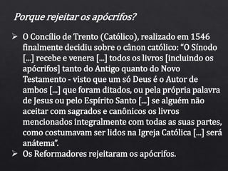 Porque rejeitar os apócrifos?
 O Concílio de Trento (Católico), realizado em 1546
finalmente decidiu sobre o cânon católico: “O Sínodo
[...] recebe e venera [...] todos os livros [incluindo os
apócrifos] tanto do Antigo quanto do Novo
Testamento - visto que um só Deus é o Autor de
ambos [...] que foram ditados, ou pela própria palavra
de Jesus ou pelo Espírito Santo [...] se alguém não
aceitar com sagrados e canônicos os livros
mencionados integralmente com todas as suas partes,
como costumavam ser lidos na Igreja Católica [...] será
anátema”.
 Os Reformadores rejeitaram os apócrifos.
 