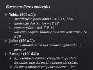 Erros nos livros apócrifos
 Tobias (200 a.C.):
• justificação pelas obras – 4:7-11; 12:8
• mediação dos Santos – 12:12
• superstições – 6:5, 7-9, 19
• um anjo engana Tobias e o ensina a mentir 5:16
a 19
 Judite (150 a.C.):
• Uma mulher salva sua cidade enganando um
general.
 Baruque (100 d.C.):
 Apresenta-se como o cronista do profeta
Jeremias, mas foi escrito depois de Cristo.
 Ensina a intercessão pelos mortos – 3:4.
 