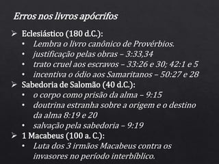 Erros nos livros apócrifos
 Eclesiástico (180 d.C.):
• Lembra o livro canônico de Provérbios.
• justificação pelas obras – 3:33,34
• trato cruel aos escravos – 33:26 e 30; 42:1 e 5
• incentiva o ódio aos Samaritanos – 50:27 e 28
 Sabedoria de Salomão (40 d.C.):
• o corpo como prisão da alma – 9:15
• doutrina estranha sobre a origem e o destino
da alma 8:19 e 20
• salvação pela sabedoria – 9:19
 1 Macabeus (100 a. C.):
• Luta dos 3 irmãos Macabeus contra os
invasores no período interbíblico.
 