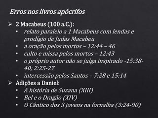Erros nos livros apócrifos
 2 Macabeus (100 a.C.):
• relato paralelo a 1 Macabeus com lendas e
prodígio de Judas Macabeu
• a oração pelos mortos – 12:44 – 46
• culto e missa pelos mortos – 12:43
• o próprio autor não se julga inspirado -15:38-
40; 2:25-27
• intercessão pelos Santos – 7:28 e 15:14
 Adições a Daniel:
• A história de Suzana (XIII)
• Bel e o Dragão (XIV)
• O Cântico dos 3 jovens na fornalha (3:24-90)
 