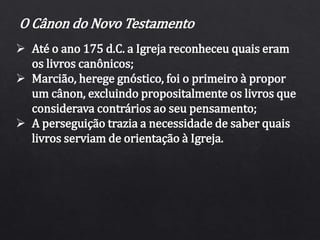O Cânon do Novo Testamento
 Até o ano 175 d.C. a Igreja reconheceu quais eram
os livros canônicos;
 Marcião, herege gnóstico, foi o primeiro à propor
um cânon, excluindo propositalmente os livros que
considerava contrários ao seu pensamento;
 A perseguição trazia a necessidade de saber quais
livros serviam de orientação à Igreja.
 