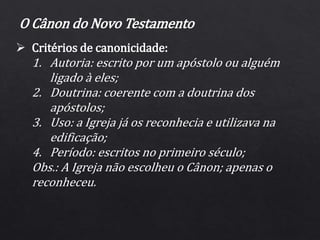  Critérios de canonicidade:
1. Autoria: escrito por um apóstolo ou alguém
ligado à eles;
2. Doutrina: coerente com a doutrina dos
apóstolos;
3. Uso: a Igreja já os reconhecia e utilizava na
edificação;
4. Período: escritos no primeiro século;
Obs.: A Igreja não escolheu o Cânon; apenas o
reconheceu.
O Cânon do Novo Testamento
 