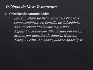  Critérios de canonicidade:
• Em 327, Atanásio listou os atuais 27 livros
como canônicos e o Concílio de Calcedônia,
451, encerrou finalmente a questão.
• Alguns livros tiveram dificuldades em serem
aceitos por questões de autoria: Hebreus,
Tiago, 2 Pedro, 2 e 3 João, Judas e Apocalipse.
O Cânon do Novo Testamento
 