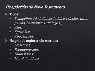  Tipos:
• Evangelhos (da infância, judaico-cristãos, ditos,
paixão, harmônicos, diálogos);
• Atos;
• Epístolas;
• Apocalipses.
 Na grande maioria são escritos:
• Gnósticos;
• Pseudepígrafes;
• Fantasiosos;
• Moral duvidosa.
Os apócrifos do Novo Testamento
 