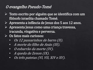 O evangelho Pseudo-Tomé
 Texto escrito por alguém que se identifica com um
filósofo israelita chamado Tomé.
 Apresenta a infância de Jesus dos 5 aos 12 anos.
 Apresenta Jesus como uma criança travessa,
iracunda, vingativa e perversa.
 Os fatos mais curiosos:
• Os 12 passarinhos de barro (II).
• A morte do filho de Anás (III).
• O esbarrão da morte (IV).
• A queda de Zenon (IX).
• Os três patetas (VI, VII, XIV e XV).
 