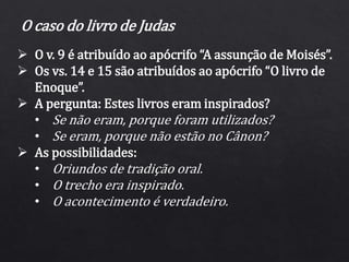  O v. 9 é atribuído ao apócrifo “A assunção de Moisés”.
 Os vs. 14 e 15 são atribuídos ao apócrifo “O livro de
Enoque”.
 A pergunta: Estes livros eram inspirados?
• Se não eram, porque foram utilizados?
• Se eram, porque não estão no Cânon?
 As possibilidades:
• Oriundos de tradição oral.
• O trecho era inspirado.
• O acontecimento é verdadeiro.
O caso do livro de Judas
 