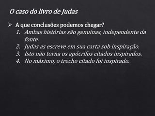  A que conclusões podemos chegar?
1. Ambas histórias são genuínas, independente da
fonte.
2. Judas as escreve em sua carta sob inspiração.
3. Isto não torna os apócrifos citados inspirados.
4. No máximo, o trecho citado foi inspirado.
O caso do livro de Judas
 