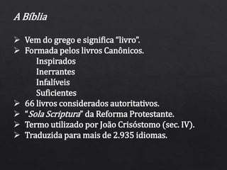 A Bíblia
 Vem do grego e significa “livro”.
 Formada pelos livros Canônicos.
Inspirados
Inerrantes
Infalíveis
Suficientes
 66 livros considerados autoritativos.
 “Sola Scriptura” da Reforma Protestante.
 Termo utilizado por João Crisóstomo (sec. IV).
 Traduzida para mais de 2.935 idiomas.
 