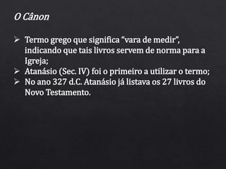 O Cânon
 Termo grego que significa “vara de medir”,
indicando que tais livros servem de norma para a
Igreja;
 Atanásio (Sec. IV) foi o primeiro a utilizar o termo;
 No ano 327 d.C. Atanásio já listava os 27 livros do
Novo Testamento.
 