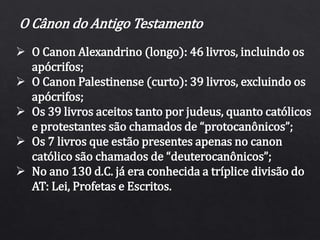 O Cânon do Antigo Testamento
 O Canon Alexandrino (longo): 46 livros, incluindo os
apócrifos;
 O Canon Palestinense (curto): 39 livros, excluindo os
apócrifos;
 Os 39 livros aceitos tanto por judeus, quanto católicos
e protestantes são chamados de “protocanônicos”;
 Os 7 livros que estão presentes apenas no canon
católico são chamados de “deuterocanônicos”;
 No ano 130 d.C. já era conhecida a tríplice divisão do
AT: Lei, Profetas e Escritos.
 