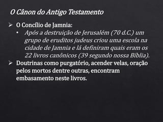  O Concílio de Jamnia:
• Após a destruição de Jerusalém (70 d.C.) um
grupo de eruditos judeus criou uma escola na
cidade de Jamnia e lá definiram quais eram os
22 livros canônicos (39 segundo nossa Bíblia).
 Doutrinas como purgatório, acender velas, oração
pelos mortos dentre outras, encontram
embasamento neste livros.
O Cânon do Antigo Testamento
 