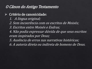  Critério de canonicidade:
1. A língua original;
2. Sem incoerência com os escritos de Moisés;
3. Escritos entre Moisés e Esdras;
4. Não podia expressar dúvida de que seus escritos
eram inspirados por Deus;
5. Ausência de erros nas narrativas históricas;
6. A autoria direta ou indireta de homens de Deus.
O Cânon do Antigo Testamento
 