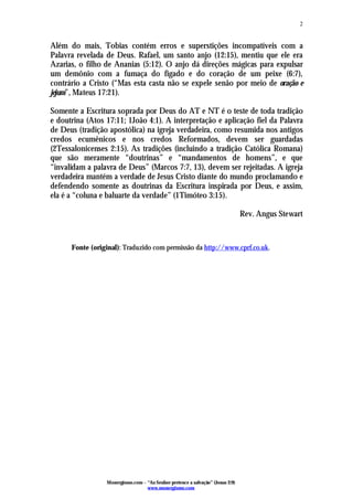 Monergismo.com – “Ao Senhor pertence a salvação” (Jonas 2:9)
www.monergismo.com
2
Além do mais, Tobias contém erros e superstições incompatíveis com a
Palavra revelada de Deus. Rafael, um santo anjo (12:15), mentiu que ele era
Azarias, o filho de Ananias (5:12). O anjo dá direções mágicas para expulsar
um demônio com a fumaça do fígado e do coração de um peixe (6:7),
contrário a Cristo (“Mas esta casta não se expele senão por meio de oração e
jejum”, Mateus 17:21).
Somente a Escritura soprada por Deus do AT e NT é o teste de toda tradição
e doutrina (Atos 17:11; 1João 4:1). A interpretação e aplicação fiel da Palavra
de Deus (tradição apostólica) na igreja verdadeira, como resumida nos antigos
credos ecumênicos e nos credos Reformados, devem ser guardadas
(2Tessalonicenses 2:15). As tradições (incluindo a tradição Católica Romana)
que são meramente “doutrinas” e “mandamentos de homens”, e que
“invalidam a palavra de Deus” (Marcos 7:7, 13), devem ser rejeitadas. A igreja
verdadeira mantém a verdade de Jesus Cristo diante do mundo proclamando e
defendendo somente as doutrinas da Escritura inspirada por Deus, e assim,
ela é a “coluna e baluarte da verdade” (1Timóteo 3:15).
Rev. Angus Stewart
Fonte (original): Traduzido com permissão da http://www.cprf.co.uk.
 