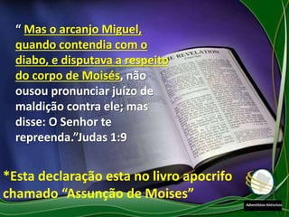 “ Mas o arcanjo Miguel,
quando contendia com o
diabo, e disputava a respeito
do corpo de Moisés, não
ousou pronunciar juízo de
maldição contra ele; mas
disse: O Senhor te
repreenda.”Judas 1:9
*Esta declaração esta no livro apocrifo
chamado “Assunção de Moises”
 
