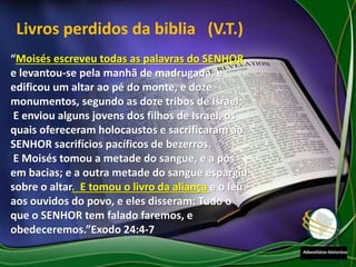 Livros perdidos da biblia (V.T.)
“Moisés escreveu todas as palavras do SENHOR,
e levantou-se pela manhã de madrugada, e
edificou um altar ao pé do monte, e doze
monumentos, segundo as doze tribos de Israel;
E enviou alguns jovens dos filhos de Israel, os
quais ofereceram holocaustos e sacrificaram ao
SENHOR sacrifícios pacíficos de bezerros.
E Moisés tomou a metade do sangue, e a pôs
em bacias; e a outra metade do sangue espargiu
sobre o altar. E tomou o livro da aliança e o leu
aos ouvidos do povo, e eles disseram: Tudo o
que o SENHOR tem falado faremos, e
obedeceremos.”Exodo 24:4-7
 