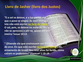 “E o sol se deteve, e a lua parou, até
que o povo se vingou de seus inimigos.
Isto não está escrito no livro de Jasher?
O sol, pois, se deteve no meio do céu, e
não se apressou a pôr-se, quase um dia
inteiro.”Josue 10:13
“ (Dizendo ele que ensinassem aos filhos de Judá o uso
do arco. Eis que está escrito no livro de Jasher):Ah,
ornamento de Israel! Nos teus altos foi ferido, como
caíram os poderosos!”2Samuel 1:18-19
Livro de Jasher (livro dos Justos)
 