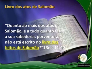 “Quanto ao mais dos atos de
Salomão, e a tudo quanto fez, e
à sua sabedoria, porventura
não está escrito no livro dos
feitos de Salomão?”1Reis 11:40
Livro dos atos de Salomão
 