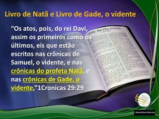 “Os atos, pois, do rei Davi,
assim os primeiros como os
últimos, eis que estão
escritos nas crônicas de
Samuel, o vidente, e nas
crônicas do profeta Natã, e
nas crônicas de Gade, o
vidente,”1Cronicas 29:29
Livro de Natã e Livro de Gade, o vidente
 