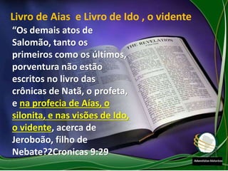 “Os demais atos de
Salomão, tanto os
primeiros como os últimos,
porventura não estão
escritos no livro das
crônicas de Natã, o profeta,
e na profecia de Aías, o
silonita, e nas visões de Ido,
o vidente, acerca de
Jeroboão, filho de
Nebate?2Cronicas 9:29
Livro de Aias e Livro de Ido , o vidente
 