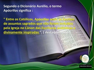 Segundo o Dicionário Aurélio, o termo
Apócrifos significa :
" Entre os Católicos, Apócrifos eram os Escritos
de assuntos sagrados que não foram incluídos
pela Igreja no Cânon das Escrituras autênticas e
divinamente inspiradas ". ( destaque nosso ).
 