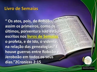 “ Os atos, pois, de Roboão,
assim os primeiros, como os
últimos, porventura não estão
escritos nos livros de Semaías,
o profeta, e de Ido, o vidente,
na relação das genealogias? E
houve guerras entre Roboão e
Jeroboão em todos os seus
dias.”2Cronicas 2:15
Livro de Semaías
 
