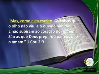 “Mas, como está escrito: As coisas que
o olho não viu, e o ouvido não ouviu,
E não subiram ao coração do homem,
São as que Deus preparou para os que
o amam.” 1 Cor. 2:9
 