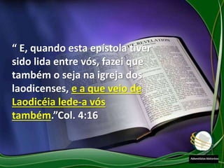 “ E, quando esta epístola tiver
sido lida entre vós, fazei que
também o seja na igreja dos
laodicenses, e a que veio de
Laodicéia lede-a vós
também.”Col. 4:16
 