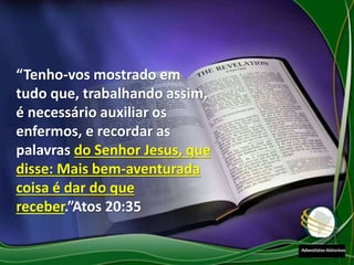 “Tenho-vos mostrado em
tudo que, trabalhando assim,
é necessário auxiliar os
enfermos, e recordar as
palavras do Senhor Jesus, que
disse: Mais bem-aventurada
coisa é dar do que
receber.”Atos 20:35
 