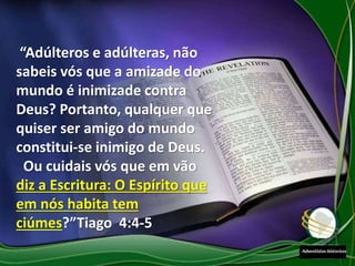 “Adúlteros e adúlteras, não
sabeis vós que a amizade do
mundo é inimizade contra
Deus? Portanto, qualquer que
quiser ser amigo do mundo
constitui-se inimigo de Deus.
Ou cuidais vós que em vão
diz a Escritura: O Espírito que
em nós habita tem
ciúmes?”Tiago 4:4-5
 