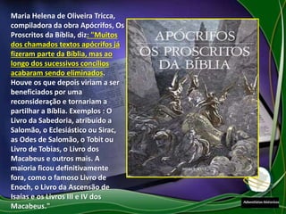 Maria Helena de Oliveira Tricca,
compiladora da obra Apócrifos, Os
Proscritos da Bíblia, diz: "Muitos
dos chamados textos apócrifos já
fizeram parte da Bíblia, mas ao
longo dos sucessivos concílios
acabaram sendo eliminados.
Houve os que depois viriam a ser
beneficiados por uma
reconsideração e tornariam a
partilhar a Bíblia. Exemplos : O
Livro da Sabedoria, atribuído a
Salomão, o Eclesiástico ou Sirac,
as Odes de Salomão, o Tobit ou
Livro de Tobias, o Livro dos
Macabeus e outros mais. A
maioria ficou definitivamente
fora, como o famoso Livro de
Enoch, o Livro da Ascensão de
Isaías e os Livros III e IV dos
Macabeus."
 