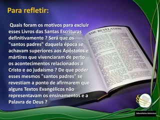 Quais foram os motivos para excluir
esses Livros das Santas Escrituras
definitivamente ? Será que os
"santos padres" daquela época se
achavam superiores aos Apóstolos e
mártires que vivenciaram de perto
os acontecimentos relacionados a
Cristo e ao judaísmo ? De que poder
esses mesmos "santos padres" se
revestiam a ponto de afirmarem que
alguns Textos Evangélicos não
representavam os ensinamentos e a
Palavra de Deus ?
Para refletir:
 