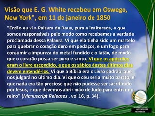 "Então eu vi a Palavra de Deus, pura e inalterada, e que
somos responsáveis pelo modo como recebemos a verdade
proclamada dessa Palavra. Vi que ela tinha sido um martelo
para quebrar o coração duro em pedaços, e um fogo para
consumir a impureza do metal fundido e o latão, de modo
que o coração possa ser puro e santo. Vi que os apócrifos
eram o livro escondido, e que os sábios destes últimos dias
devem entendê-los. Vi que a Bíblia era o Livro padrão, que
nos julgará no último dia. Vi que o céu seria muito barato, e
que nada era tão precioso que não pudesse ser sacrificado
por Jesus, e que devemos abrir mão de tudo para entrar no
reino" (Manuscript Releases , vol 16, p. 34).
Visão que E. G. White recebeu em Oswego,
New York", em 11 de janeiro de 1850
 