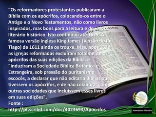 “Os reformadores protestantes publicaram a
Bíblia com os apócrifos, colocando-os entre o
Antigo e o Novo Testamentos, não como livros
inspirados, mas bons para a leitura e de valor
literário histórico. Isto continuou até 1629. A
famosa versão inglesa King James (Versão do Rei
Tiago) de 1611 ainda os trouxe. Mas, após 1629,
as igrejas reformadas excluíram totalmente os
apócrifos das suas edições da Bíblia, e
"induziram a Sociedade Bíblica Britânica e
Estrangeira, sob pressão do puritanismo
escocês, a declarar que não editaria Bíblias que
tivessem os apócrifos, e de não colaborar com
outras sociedades que incluíssem esses livros
em suas edições".
Fonte :
http://pt.scribd.com/doc/4023693/Apocrifos
 
