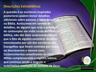 A questão é se escritores inspirados
posteriores podem incluir detalhes
adicionais sobre pessoas e fatos descritos
na Bíblia. Acréscimos em termos de
detalhes, de alguém que teve o privilégio
de contemplar em visão cenas da história
bíblica, não são mais surpreendentes do
que o fato de alguém encontrar detalhes
mencionados por um dos escritores dos
Evangelhos que foram omitidos por outro,
ao descreverem a mesma cena.
Esclarecimentos semelhantes de Ellen
White complementam o registro bíblico,
que continua sendo a singular e
autoritativa revelação da vontade de Deus.
Descrições Extrabiblicas
 