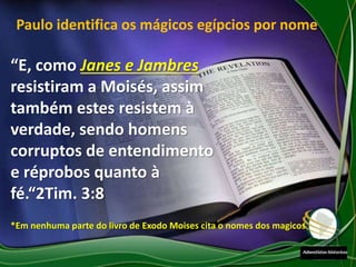 Paulo identifica os mágicos egípcios por nome
“E, como Janes e Jambres
resistiram a Moisés, assim
também estes resistem à
verdade, sendo homens
corruptos de entendimento
e réprobos quanto à
fé.“2Tim. 3:8
*Em nenhuma parte do livro de Exodo Moises cita o nomes dos magicos
 