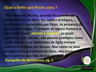 Qual a fonte que Paulo usou ?
“Pois também Moisés, quando foi enviado da
parte de Deus ao Egito, fez muitos prodígios,
previamente assinalados por Deus, na presença do
Faraó, rei do Egito. E estavam ali alguns homens a
serviço do Faraó, Jamnes e Jambres, os quais
operaram, por sua vez, não poucos prodígios como
os de Moisés, e os habitantes do Egito tinham
Jamnes e Jambres por deuses. Mas como os seus
prodígios não provinham de Deus, eles pereceram,
bem como os que lhes davam crédito”
Evangelho de Nicodemos, pg, 5
 
