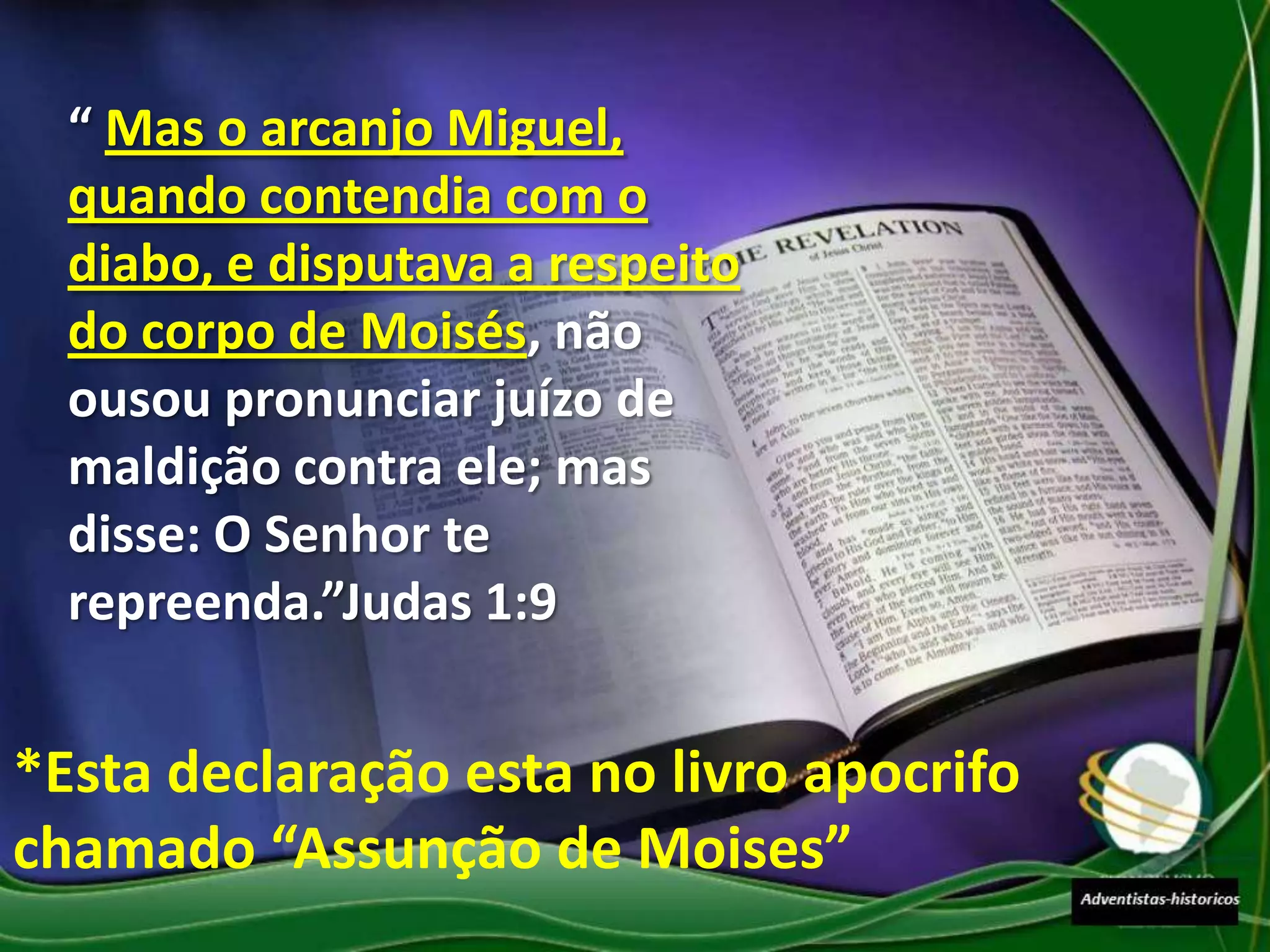 “ Mas o arcanjo Miguel,
  quando contendia com o
  diabo, e disputava a respeito
  do corpo de Moisés, não
  ousou pronunciar juízo de
  maldição contra ele; mas
  disse: O Senhor te
  repreenda.”Judas 1:9


*Esta declaração esta no livro apocrifo
chamado “Assunção de Moises”
 