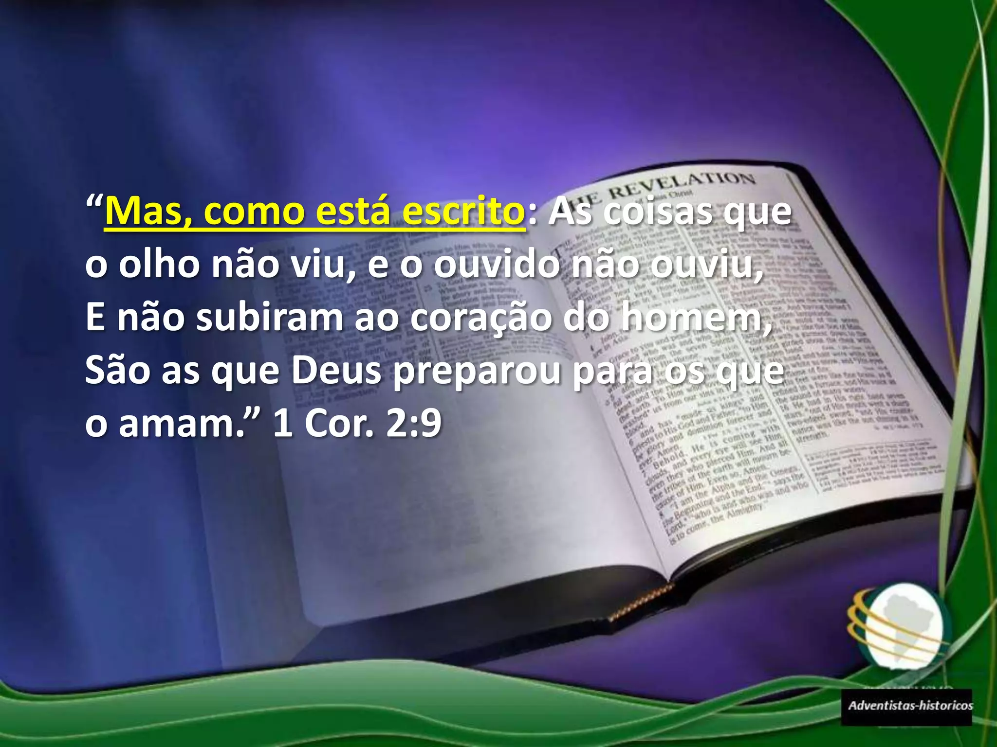 “Mas, como está escrito: As coisas que
o olho não viu, e o ouvido não ouviu,
E não subiram ao coração do homem,
São as que Deus preparou para os que
o amam.” 1 Cor. 2:9
 