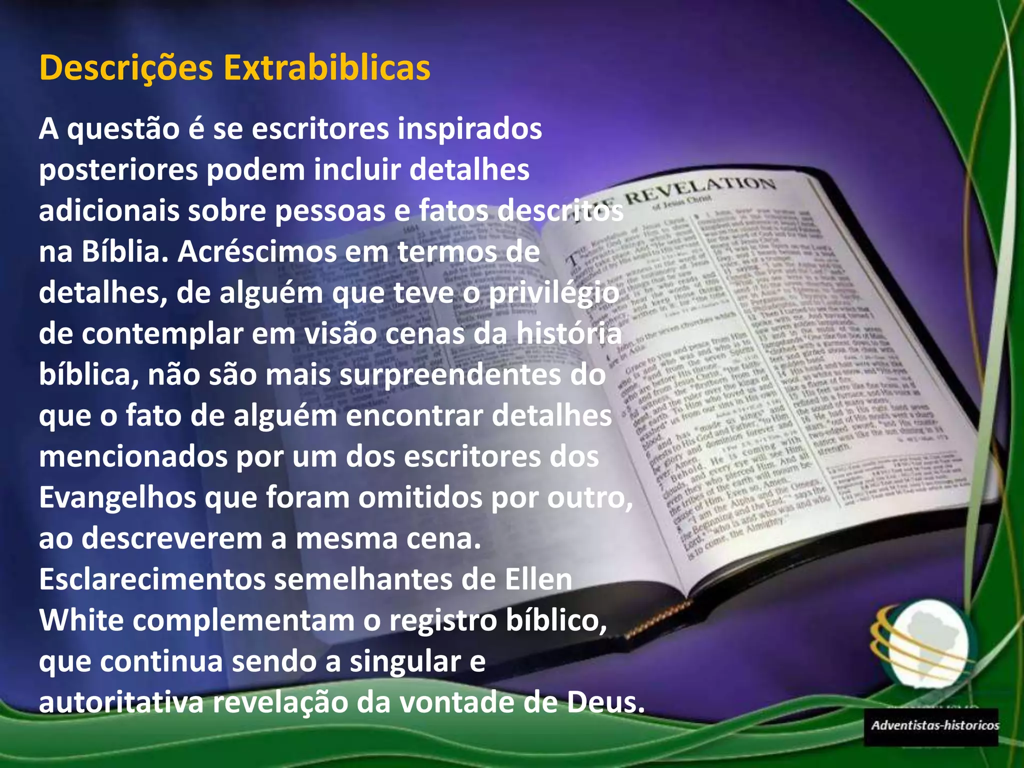 Descrições Extrabiblicas
A questão é se escritores inspirados
posteriores podem incluir detalhes
adicionais sobre pessoas e fatos descritos
na Bíblia. Acréscimos em termos de
detalhes, de alguém que teve o privilégio
de contemplar em visão cenas da história
bíblica, não são mais surpreendentes do
que o fato de alguém encontrar detalhes
mencionados por um dos escritores dos
Evangelhos que foram omitidos por outro,
ao descreverem a mesma cena.
Esclarecimentos semelhantes de Ellen
White complementam o registro bíblico,
que continua sendo a singular e
autoritativa revelação da vontade de Deus.
 