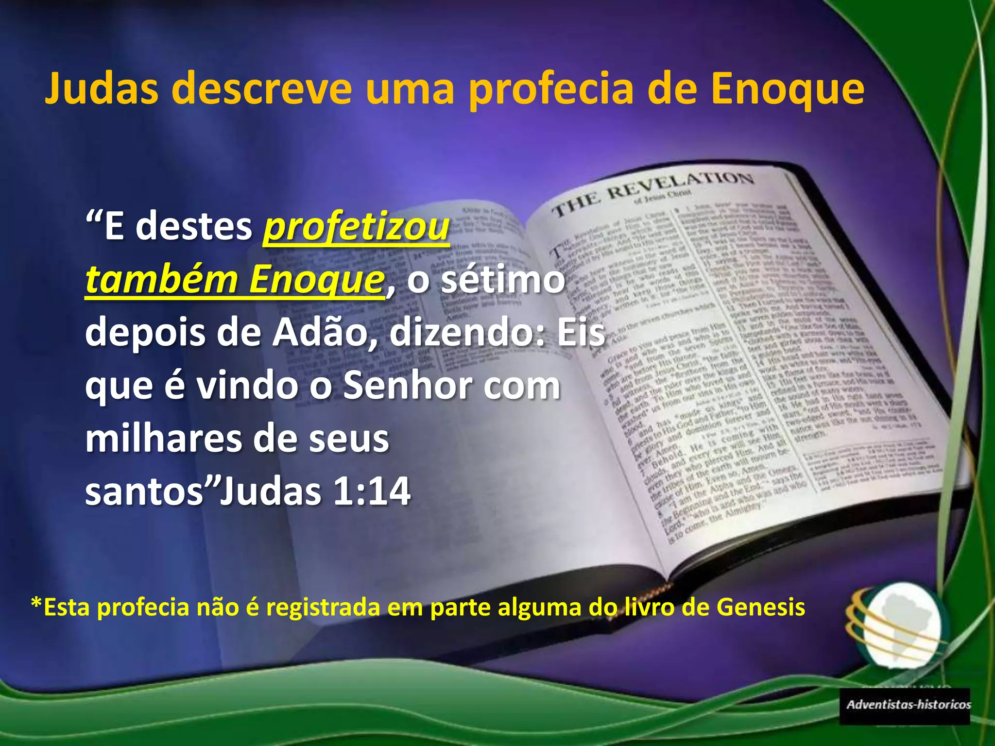 Judas descreve uma profecia de Enoque

    “E destes profetizou
    também Enoque, o sétimo
    depois de Adão, dizendo: Eis
    que é vindo o Senhor com
    milhares de seus
    santos”Judas 1:14

*Esta profecia não é registrada em parte alguma do livro de Genesis
 