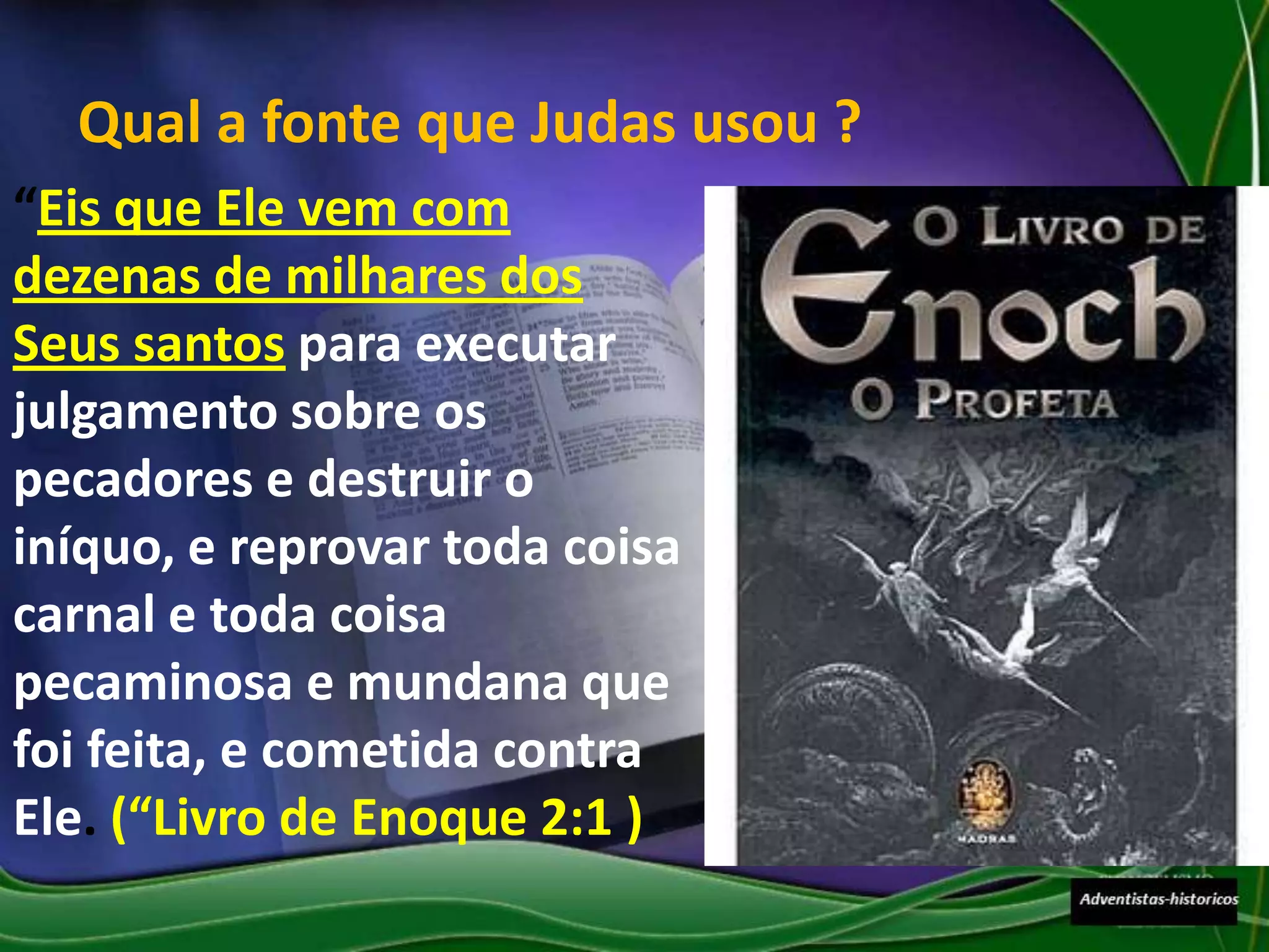 Qual a fonte que Judas usou ?
“Eis que Ele vem com
dezenas de milhares dos
Seus santos para executar
julgamento sobre os
pecadores e destruir o
iníquo, e reprovar toda coisa
carnal e toda coisa
pecaminosa e mundana que
foi feita, e cometida contra
Ele. (“Livro de Enoque 2:1 )
 