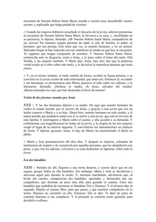 encuentro de Nuestra Señora Santa María, traedla a vuestra casa, descubridle vuestro
secreto, y suplicadle que tenga piedad de vosotras.
2. Cuando las mujeres hubieron escuchado el discurso de la joven, salieron presurosas
al encuentro de Nuestra Señora Santa María, la llevaron a su casa, y, arrodilladas en
su presencia, le dijeron, llorando: ¡Oh Nuestra Señora Santa María, compadécete de
tus siervas! No tenemos ningún pariente de edad, ni jefe de familia, ni padre, ni
hermano, que nos proteja. Este mulo que ves, es nuestro hermano, y no un animal.
Malvadas brujas lo han reducido con sus maleficios al estado en que hoy se encuentra.
Te rogamos que tengas compasión de nosotras. Y Nuestra Señora Santa María,
conmovida ante su desgracia, tomó a Jesús, y lo puso sobre el lomo del mulo. Ella
lloraba, y las mujeres también. Y María dijo: Jesús, hijo mío, haz que la poderosa
virtud oculta en ti obre sobre este mulo, y le devuelva la naturaleza humana que tenía
otrora.
3. Y, en el mismo instante, el mulo cambió de forma, recobró su figura prístina, y se
convirtió en el joven exento de toda enfermedad, que antes era. Entonces él, su madre
y sus hermanas, se prosternaron ante María, pusieron el niño sobre sus cabezas, y lo
abrazaron, diciendo: ¡Dichosa tu madre, oh Jesús, salvador del mundo!
¡Bienaventurados los ojos que han alcanzado el favor de mirarte!
Unión de dos jóvenes curados por Jesús
XXII 1. Y las dos hermanas dijeron a su madre: He aquí que nuestro hermano ha
vuelto al estado normal, por el socorro de Jesús, y gracias a esta joven que nos ha
hecho conocer a María y a su hijo. Ahora bien: nuestro hermano no está casado, y el
mejor partido que podemos tomar con él es unirlo a esta joven, que está al servicio de
esta familia. E interrogaron a María sobre el asunto, y ella accedió a su demanda. Y
celebráronse con magnificencia las bodas de la joven, y la alegría de las tres mujeres
ocupó el lugar de su anterior angustia. Y convirtieron sus lamentaciones en cánticos
de fiesta. Y dijeron, gozosas: Jesús, el hijo de María, ha transformado el duelo en
júbilo.
2. María y José permanecieron allí diez días. Y después se alejaron, colmados de
testimonios de respeto y de veneración por aquellas personas, que los despidieron con
pesar, y que, tras los adioses, volvieron a su casa deshechas en lágrimas, sobre todo la
joven.
Los dos bandidos
XXIII 1. Partidos de allí, llegaron a una tierra desierta, y oyeron decir que no era
segura, porque había en ella bandidos. Sin embargo, María y José se decidieron a
atravesar aquel país durante la noche. Y, mientras marchaban, advirtieron que, al
borde del camino, comparecían dos bandidos, apostados y destacados por sus
compañeros, que dormían un poco más allá, para guardar el camino. Estos dos
bandidos que acababan de encontrar se llamaban Tito y Dumaco. Y el primero dijo al
segundo: Déjales el camino libre, para que pasen, y que nuestros compañeros no lo
noten. Dumaco no consintió en ello. Entonces Tito le dijo: Te daré mi parte de
cuarenta dracmas si me complaces. Y le presentó su cinturón como garantía, para
decidirlo a callarse.
 