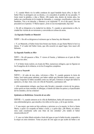 2. Y, cuando María vio la noble conducta de aquel bandido hacia ellos, le dijo: El
Señor Dios te protegerá con su diestra, y te concederá el perdón de tus pecados. Y
Jesús tomó la palabra, y dijo a María: ¡Oh madre mía, dentro de treinta años, los
judíos me crucificarán en la ciudad de Jerusalén, y, conmigo, crucificarán a estos dos
bandidos, Tito a mi derecha, y Dumaco a mi izquierda! Y, en el día aquel, Tito me
precederá en el paraíso. Y María repuso: ¡Esto os sea recompensado, hijo mío!
3. De allí se dirigieron a la ciudad de los ídolos. Y, cuando se aproximaron a ella, la
ciudad fue víctima de un terremoto y convertida en colinas de arena.
La Sagrada Familia en Matarieh
XXIV 1. De allí se dirigieron al sicómoro que se llama hoy día Matarieh.
2. Y, en Matarieh, el Señor Jesús hizo brotar una fuente, en que Santa Maria le lavó su
túnica. Y el sudor del Señor Jesús, que ella escurrió en aquel lugar, hizo nacer allí
bálsamo.
La Sagrada Familia en Misr
XXV 1. De allí pasaron a Misr. Y vieron al Faraón, y habitaron en el país de Misr
durante tres años.
2. Y el Señor Jesús realizó, en el país de Misr, numerosos milagros, que no figuran en
los Evangelios de la infancia, ni en los Evangelios completos.
Regreso a Nazareth
XXVI 1. Al cabo de tres años, volvieron a Misr. Y, cuando ganaron la tierra de
Judea, José temía pasar adelante, por haber sabido que Herodes había muerto, y que
su hijo Arquelao lo había sucedido como rey del país. Entonces el ángel del Señor le
apareció, y le dijo: José, vete a la villa de Nazareth, y permanece allí.
2. ¡Oh sorprendente milagro, que haya sido llevado y paseado a través de los países,
como quien no tiene morada, ni albergue, el dueño de todos los países y el pacificador
de los mundos y de las criaturas!
Epidemia en Bethlehem. Curación de un niño
XXVII 1. Y, cuando entraron en la villa de Bethlehem, había allí numerosos casos de
una enfermedad grave, que atacaba a los niños en los ojos, y de la que morían.
2. Y una mujer, que tenía un hijo enfermo y próximo ya a la muerte, lo llevó a Santa
María, a quien vio ocupada en bañar a Jesús, y a quien dijo: ¡Oh María, mi señora,
mira cuán cruelmente sufre este fruto de mis entrañas! ¿No tendrá el Señor
misericordia de él?
3. Y, una vez hubo María retirada a Jesús del agua en que lo había lavado, respondió a
la mujer en estos términos: Toma un poco de este agua en que acabo de bañar a mi
 