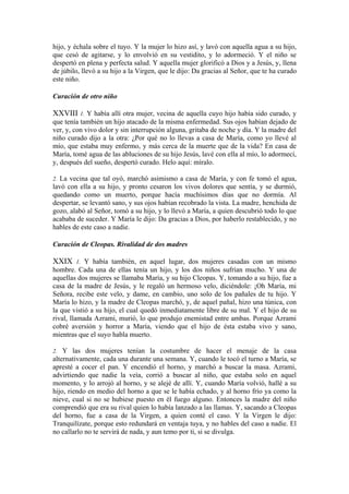 hijo, y échala sobre el tuyo. Y la mujer lo hizo así, y lavó con aquella agua a su hijo,
que cesó de agitarse, y lo envolvió en su vestidito, y lo adormeció. Y el niño se
despertó en plena y perfecta salud. Y aquella mujer glorificó a Dios y a Jesús, y, llena
de júbilo, llevó a su hijo a la Virgen, que le dijo: Da gracias al Señor, que te ha curado
este niño.
Curación de otro niño
XXVIII 1. Y había allí otra mujer, vecina de aquella cuyo hijo había sido curado, y
que tenía también un hijo atacado de la misma enfermedad. Sus ojos habían dejado de
ver, y, con vivo dolor y sin interrupción alguna, gritaba de noche y día. Y la madre del
niño curado dijo a la otra: ¿Por qué no lo llevas a casa de María, como yo llevé al
mío, que estaba muy enfermo, y más cerca de la muerte que de la vida? En casa de
María, tomé agua de las abluciones de su hijo Jesús, lavé con ella al mío, lo adormecí,
y, después del sueño, despertó curado. Helo aquí: míralo.
2. La vecina que tal oyó, marchó asimismo a casa de María, y con fe tomó el agua,
lavó con ella a su hijo, y pronto cesaron los vivos dolores que sentía, y se durmió,
quedando como un muerto, porque hacía muchísimos días que no dormía. Al
despertar, se levantó sano, y sus ojos habían recobrado la vista. La madre, henchida de
gozo, alabó al Señor, tomó a su hijo, y lo llevó a María, a quien descubrió todo lo que
acababa de suceder. Y María le dijo: Da gracias a Dios, por haberlo restablecido, y no
hables de este caso a nadie.
Curación de Cleopas. Rivalidad de dos madres
XXIX 1. Y había también, en aquel lugar, dos mujeres casadas con un mismo
hombre. Cada una de ellas tenía un hijo, y los dos niños sufrían mucho. Y una de
aquellas dos mujeres se llamaba María, y su hijo Cleopas. Y, tomando a su hijo, fue a
casa de la madre de Jesús, y le regaló un hermoso velo, diciéndole: ¡Oh María, mi
Señora, recibe este velo, y dame, en cambio, uno solo de los pañales de tu hijo. Y
María lo hizo, y la madre de Cleopas marchó, y, de aquel pañal, hizo una túnica, con
la que vistió a su hijo, el cual quedó inmediatamente libre de su mal. Y el hijo de su
rival, llamada Azrami, murió, lo que produjo enemistad entre ambas. Porque Azrami
cobré aversión y horror a María, viendo que el hijo de ésta estaba vivo y sano,
mientras que el suyo habla muerto.
2. Y las dos mujeres tenían la costumbre de hacer el menaje de la casa
alternativamente, cada una durante una semana. Y, cuando le tocó el turno a María, se
apresté a cocer el pan. Y encendió el horno, y marchó a buscar la masa. Azrami,
advirtiendo que nadie la veía, corrió a buscar al niño, que estaba solo en aquel
momento, y lo arrojó al horno, y se alejé de allí. Y, cuando María volvió, hallé a su
hijo, riendo en medio del horno a que se le había echado, y al horno frío ya como la
nieve, cual si no se hubiese puesto en él fuego alguno. Entonces la madre del niño
comprendió que era su rival quien lo había lanzado a las llamas. Y, sacando a Cleopas
del horno, fue a casa de la Virgen, a quien conté el caso. Y la Virgen le dijo:
Tranquilízate, porque esto redundará en ventaja tuya, y no hables del caso a nadie. El
no callarlo no te servirá de nada, y aun temo por ti, si se divulga.
 