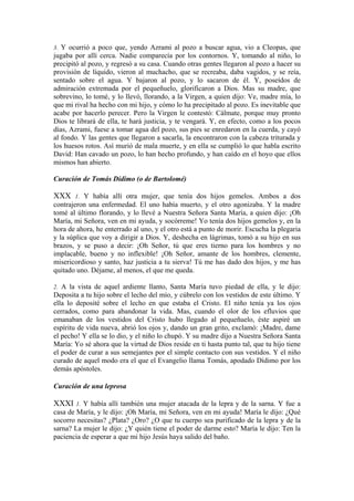 3. Y ocurrió a poco que, yendo Azrami al pozo a buscar agua, vio a Cleopas, que
jugaba por allí cerca. Nadie comparecía por los contornos. Y, tomando al niño, lo
precipitó al pozo, y regresó a su casa. Cuando otras gentes llegaron al pozo a hacer su
provisión de líquido, vieron al muchacho, que se recreaba, daba vagidos, y se reía,
sentado sobre el agua. Y bajaron al pozo, y lo sacaron de él. Y, poseídos de
admiración extremada por el pequeñuelo, glorificaron a Dios. Mas su madre, que
sobrevino, lo tomé, y lo llevó, llorando, a la Virgen, a quien dijo: Ve, madre mía, lo
que mi rival ha hecho con mi hijo, y cómo lo ha precipitado al pozo. Es inevitable que
acabe por hacerlo perecer. Pero la Virgen le contestó: Cálmate, porque muy pronto
Dios te librará de ella, te hará justicia, y te vengará. Y, en efecto, como a los pocos
días, Azrami, fuese a tomar agua del pozo, sus pies se enredaron en la cuerda, y cayó
al fondo. Y las gentes que llegaron a sacarla, la encontraron con la cabeza triturada y
los huesos rotos. Así murió de mala muerte, y en ella se cumplió lo que habla escrito
David: Han cavado un pozo, lo han hecho profundo, y han caído en el hoyo que ellos
mismos han abierto.
Curación de Tomás Dídimo (o de Bartolomé)
XXX 1. Y había allí otra mujer, que tenía dos hijos gemelos. Ambos a dos
contrajeron una enfermedad. El uno había muerto, y el otro agonizaba. Y la madre
tomé al último florando, y lo llevé a Nuestra Señora Santa María, a quien dijo: ¡Oh
María, mi Señora, ven en mi ayuda, y socórreme! Yo tenía dos hijos gemelos y, en la
hora de ahora, he enterrado al uno, y el otro está a punto de morir. Escucha la plegaria
y la súplica que voy a dirigir a Dios. Y, deshecha en lágrimas, tomó a su hijo en sus
brazos, y se puso a decir: ¡Oh Señor, tú que eres tierno para los hombres y no
implacable, bueno y no inflexible! ¡Oh Señor, amante de los hombres, clemente,
misericordioso y santo, haz justicia a tu sierva! Tú me has dado dos hijos, y me has
quitado uno. Déjame, al menos, el que me queda.
2. A la vista de aquel ardiente llanto, Santa María tuvo piedad de ella, y le dijo:
Deposita a tu hijo sobre el lecho del mío, y cúbrelo con los vestidos de este último. Y
ella lo deposité sobre el lecho en que estaba el Cristo. El niño tenía ya los ojos
cerrados, como para abandonar la vida. Mas, cuando el olor de los efluvios que
emanaban de los vestidos del Cristo hubo llegado al pequeñuelo, éste aspiré un
espíritu de vida nueva, abrió los ojos y, dando un gran grito, exclamó: ¡Madre, dame
el pecho! Y ella se lo dio, y el niño lo chupó. Y su madre dijo a Nuestra Señora Santa
María: Yo sé ahora que la virtud de Dios reside en ti hasta punto tal, que tu hijo tiene
el poder de curar a sus semejantes por el simple contacto con sus vestidos. Y el niño
curado de aquel modo era el que el Evangelio llama Tomás, apodado Dídimo por los
demás apóstoles.
Curación de una leprosa
XXXI 1. Y había allí también una mujer atacada de la lepra y de la sarna. Y fue a
casa de María, y le dijo: ¡Oh María, mi Señora, ven en mi ayuda! María le dijo: ¿Qué
socorro necesitas? ¿Plata? ¿Oro? ¿O que tu cuerpo sea purificado de la lepra y de la
sarna? La mujer le dijo: ¿Y quién tiene el poder de darme esto? María le dijo: Ten la
paciencia de esperar a que mi hijo Jesús haya salido del baño.
 